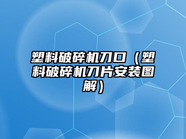 塑料破碎機刀口（塑料破碎機刀片安裝圖解）