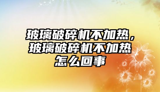 玻璃破碎機不加熱，玻璃破碎機不加熱怎么回事