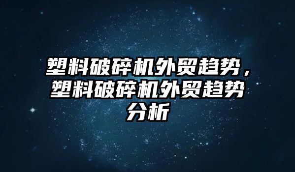 塑料破碎機外貿趨勢，塑料破碎機外貿趨勢分析