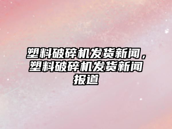 塑料破碎機發貨新聞，塑料破碎機發貨新聞報道