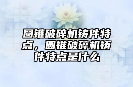 圓錐破碎機鑄件特點，圓錐破碎機鑄件特點是什么