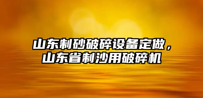 山東制砂破碎設備定做，山東省制沙用破碎機