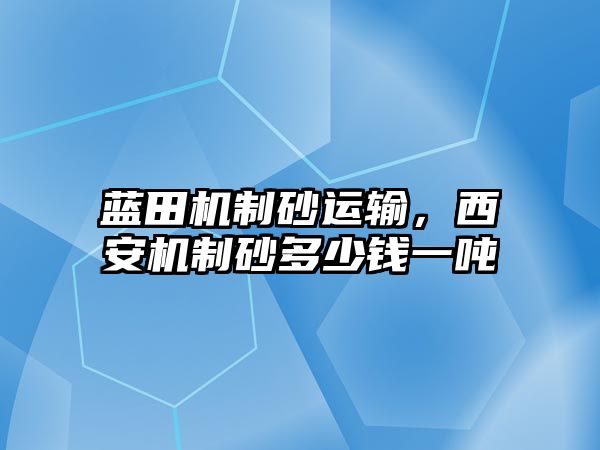 藍田機制砂運輸，西安機制砂多少錢一噸