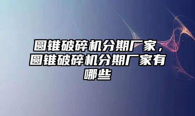 圓錐破碎機分期廠家，圓錐破碎機分期廠家有哪些