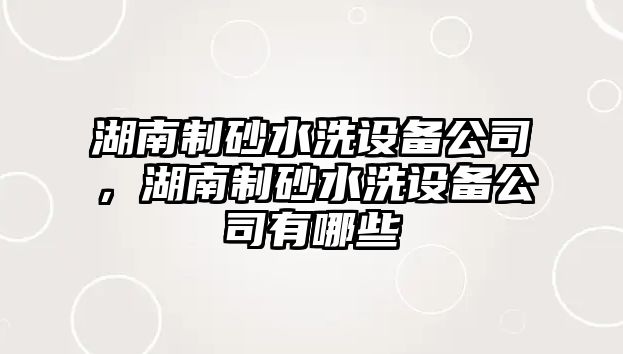 湖南制砂水洗設備公司，湖南制砂水洗設備公司有哪些