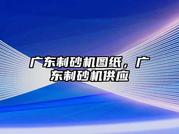 廣東制砂機圖紙，廣東制砂機供應