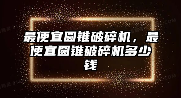 最便宜圓錐破碎機(jī)，最便宜圓錐破碎機(jī)多少錢