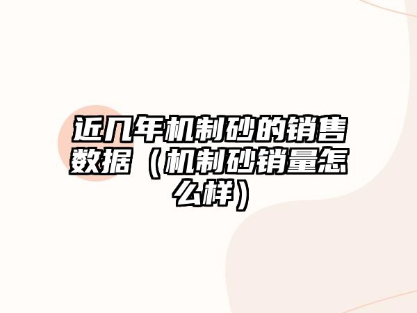 近幾年機制砂的銷售數據（機制砂銷量怎么樣）