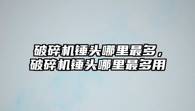 破碎機錘頭哪里最多，破碎機錘頭哪里最多用