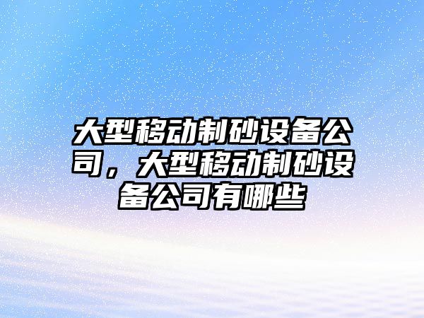 大型移動制砂設備公司，大型移動制砂設備公司有哪些