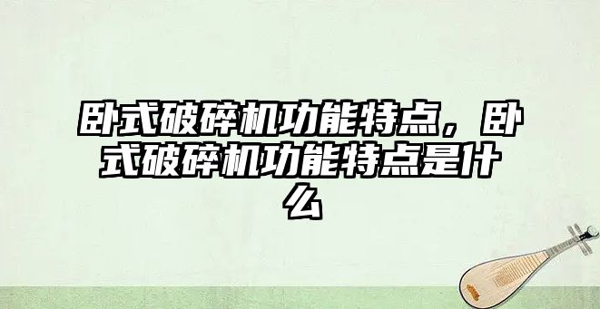 臥式破碎機功能特點，臥式破碎機功能特點是什么