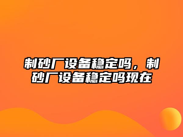 制砂廠設(shè)備穩(wěn)定嗎，制砂廠設(shè)備穩(wěn)定嗎現(xiàn)在