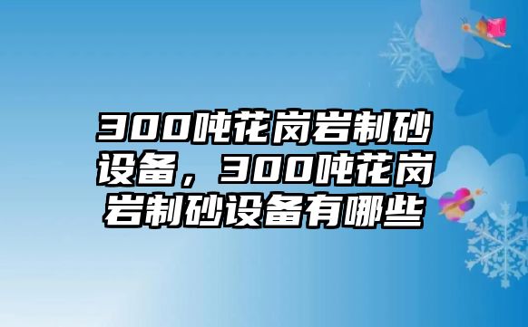 300噸花崗巖制砂設備，300噸花崗巖制砂設備有哪些