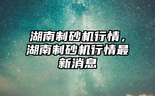 湖南制砂機行情，湖南制砂機行情最新消息