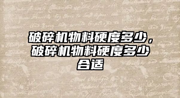 破碎機物料硬度多少，破碎機物料硬度多少合適