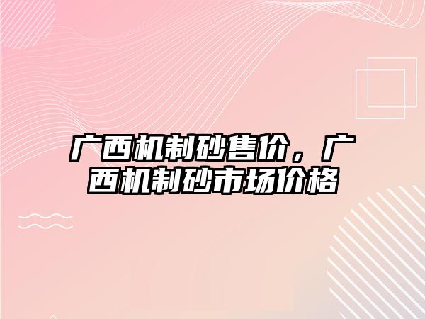 廣西機(jī)制砂售價(jià)，廣西機(jī)制砂市場價(jià)格