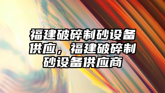 福建破碎制砂設備供應，福建破碎制砂設備供應商