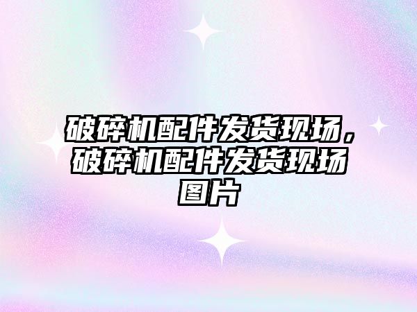 破碎機配件發貨現場，破碎機配件發貨現場圖片