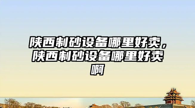 陜西制砂設備哪里好賣，陜西制砂設備哪里好賣啊