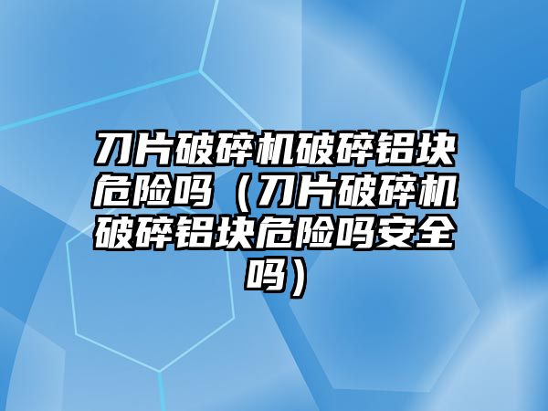 刀片破碎機破碎鋁塊危險嗎（刀片破碎機破碎鋁塊危險嗎安全嗎）