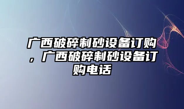 廣西破碎制砂設備訂購，廣西破碎制砂設備訂購電話