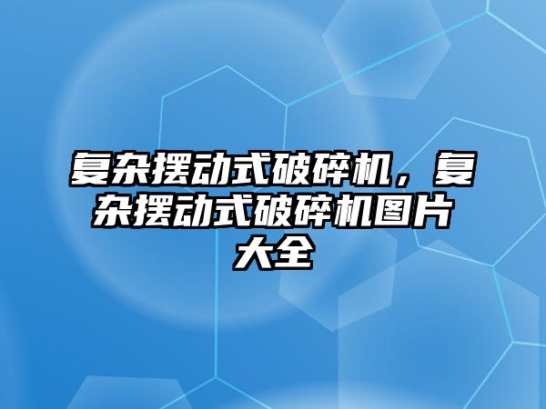 復雜擺動式破碎機，復雜擺動式破碎機圖片大全