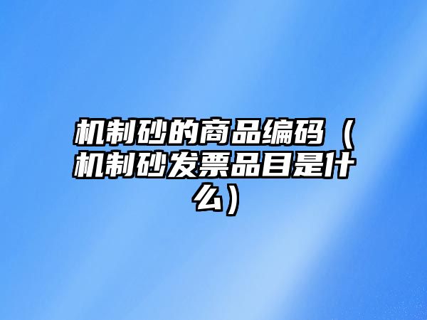 機(jī)制砂的商品編碼（機(jī)制砂發(fā)票品目是什么）