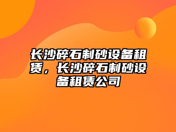 長沙碎石制砂設備租賃，長沙碎石制砂設備租賃公司