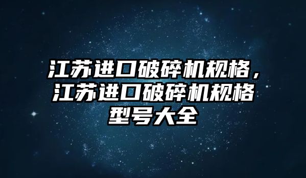 江蘇進口破碎機規格，江蘇進口破碎機規格型號大全