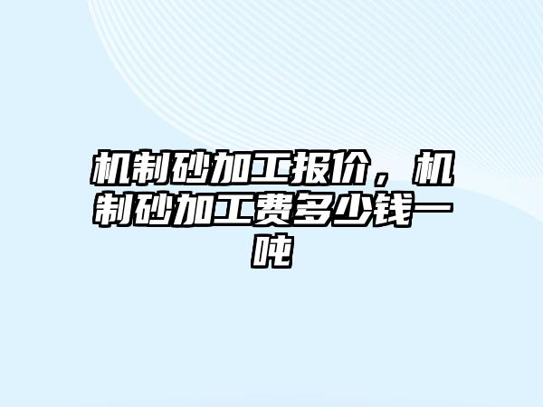 機(jī)制砂加工報(bào)價(jià)，機(jī)制砂加工費(fèi)多少錢一噸