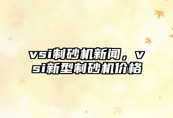 vsi制砂機新聞，vsi新型制砂機價格