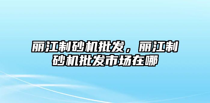 麗江制砂機(jī)批發(fā)，麗江制砂機(jī)批發(fā)市場(chǎng)在哪