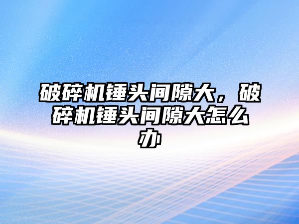 破碎機錘頭間隙大，破碎機錘頭間隙大怎么辦