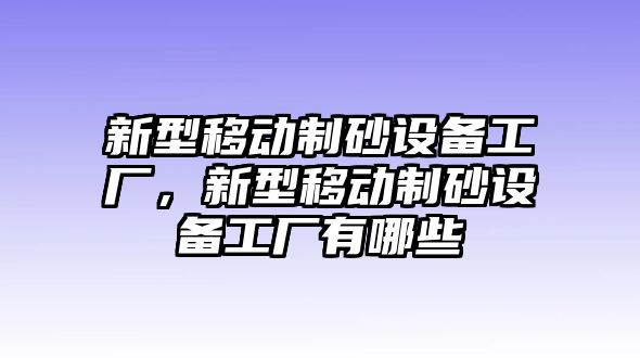 新型移動制砂設備工廠，新型移動制砂設備工廠有哪些