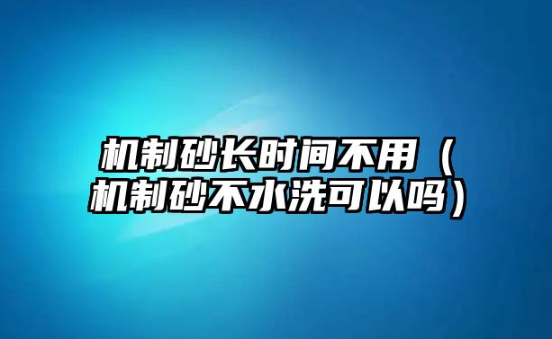 機制砂長時間不用（機制砂不水洗可以嗎）