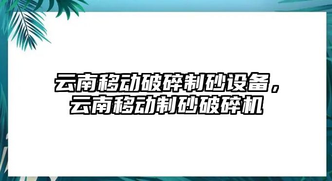 云南移動破碎制砂設備，云南移動制砂破碎機