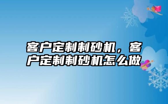 客戶定制制砂機，客戶定制制砂機怎么做