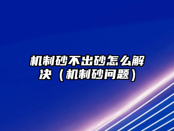 機制砂不出砂怎么解決（機制砂問題）