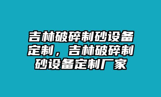 吉林破碎制砂設備定制，吉林破碎制砂設備定制廠家