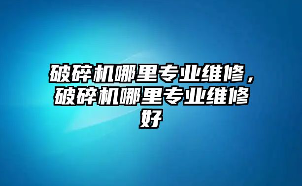 破碎機哪里專業維修，破碎機哪里專業維修好