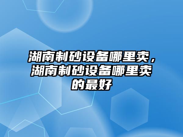 湖南制砂設備哪里賣，湖南制砂設備哪里賣的最好