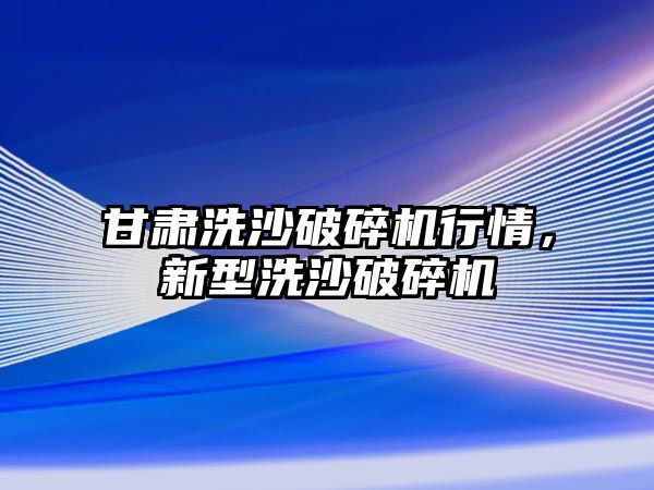 甘肅洗沙破碎機行情，新型洗沙破碎機