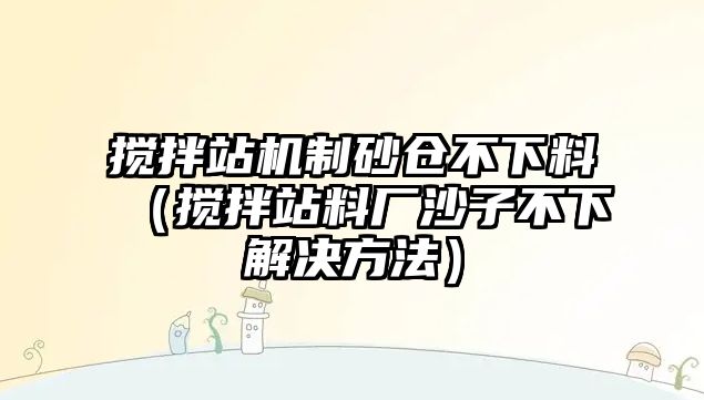 攪拌站機制砂倉不下料（攪拌站料廠沙子不下解決方法）