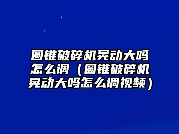 圓錐破碎機晃動大嗎怎么調（圓錐破碎機晃動大嗎怎么調視頻）