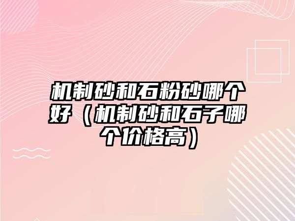 機(jī)制砂和石粉砂哪個好（機(jī)制砂和石子哪個價格高）