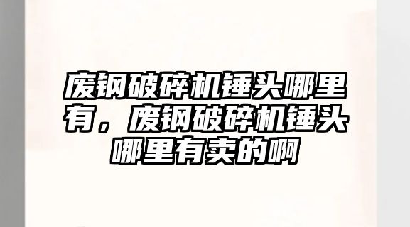 廢鋼破碎機錘頭哪里有，廢鋼破碎機錘頭哪里有賣的啊