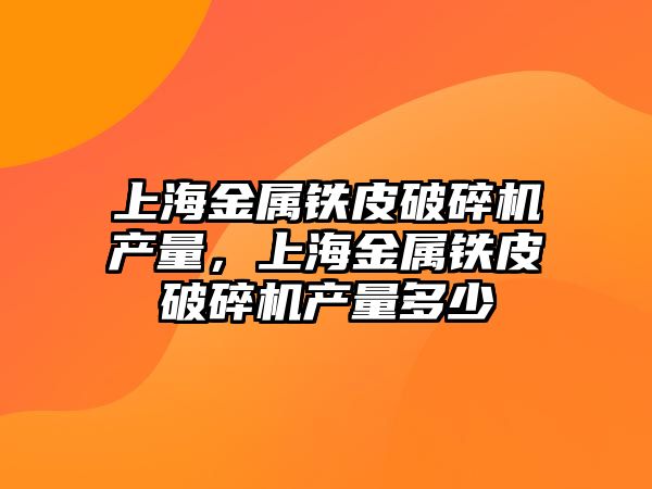 上海金屬鐵皮破碎機產量，上海金屬鐵皮破碎機產量多少