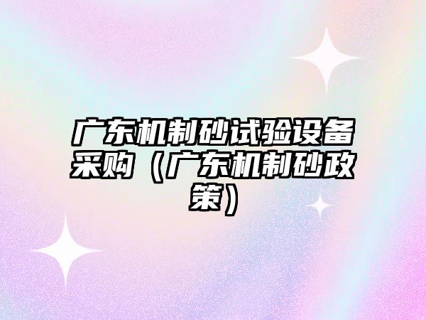 廣東機制砂試驗設備采購（廣東機制砂政策）