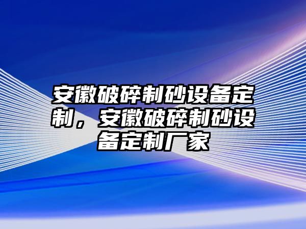 安徽破碎制砂設(shè)備定制，安徽破碎制砂設(shè)備定制廠家