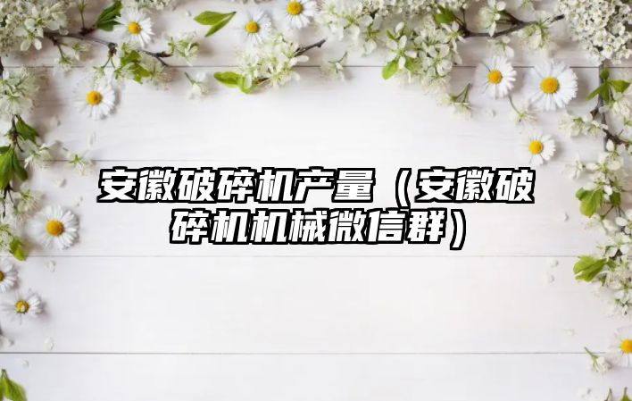 安徽破碎機產量（安徽破碎機機械微信群）